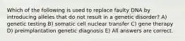 Which of the following is used to replace faulty DNA by introducing alleles that do not result in a genetic disorder? A) genetic testing B) somatic cell nuclear transfer C) gene therapy D) preimplantation genetic diagnosis E) All answers are correct.