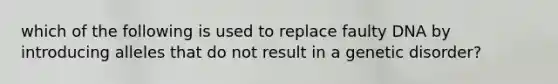 which of the following is used to replace faulty DNA by introducing alleles that do not result in a genetic disorder?