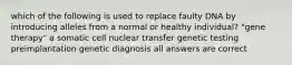 which of the following is used to replace faulty DNA by introducing alleles from a normal or healthy individual? "gene therapy" a somatic cell nuclear transfer genetic testing preimplantation genetic diagnosis all answers are correct