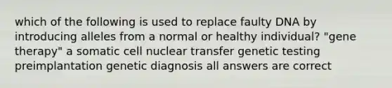 which of the following is used to replace faulty DNA by introducing alleles from a normal or healthy individual? "<a href='https://www.questionai.com/knowledge/kxziHQcFFY-gene-therapy' class='anchor-knowledge'>gene therapy</a>" a somatic cell nuclear transfer genetic testing preimplantation genetic diagnosis all answers are correct