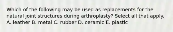 Which of the following may be used as replacements for the natural joint structures during arthroplasty? Select all that apply. A. leather B. metal C. rubber D. ceramic E. plastic