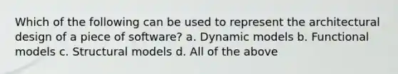 Which of the following can be used to represent the architectural design of a piece of software? a. Dynamic models b. Functional models c. Structural models d. All of the above