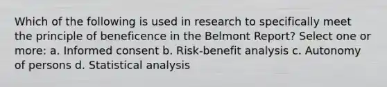 Which of the following is used in research to specifically meet the principle of beneficence in the Belmont Report? Select one or more: a. Informed consent b. Risk-benefit analysis c. Autonomy of persons d. Statistical analysis