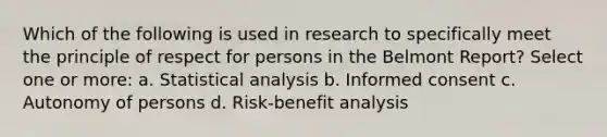 Which of the following is used in research to specifically meet the principle of respect for persons in the Belmont Report? Select one or more: a. Statistical analysis b. Informed consent c. Autonomy of persons d. Risk-benefit analysis