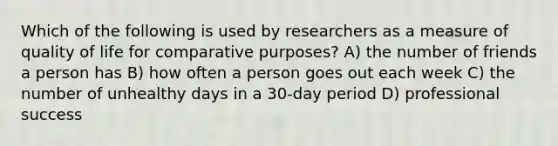 Which of the following is used by researchers as a measure of quality of life for comparative purposes? A) the number of friends a person has B) how often a person goes out each week C) the number of unhealthy days in a 30-day period D) professional success