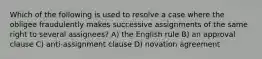 Which of the following is used to resolve a case where the obligee fraudulently makes successive assignments of the same right to several assignees? A) the English rule B) an approval clause C) anti-assignment clause D) novation agreement