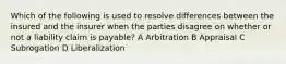 Which of the following is used to resolve differences between the insured and the insurer when the parties disagree on whether or not a liability claim is payable? A Arbitration B Appraisal C Subrogation D Liberalization