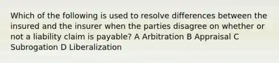 Which of the following is used to resolve differences between the insured and the insurer when the parties disagree on whether or not a liability claim is payable? A Arbitration B Appraisal C Subrogation D Liberalization