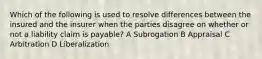 Which of the following is used to resolve differences between the insured and the insurer when the parties disagree on whether or not a liability claim is payable? A Subrogation B Appraisal C Arbitration D Liberalization