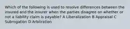 Which of the following is used to resolve differences between the insured and the insurer when the parties disagree on whether or not a liability claim is payable? A Liberalization B Appraisal C Subrogation D Arbitration