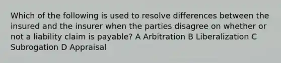 Which of the following is used to resolve differences between the insured and the insurer when the parties disagree on whether or not a liability claim is payable? A Arbitration B Liberalization C Subrogation D Appraisal