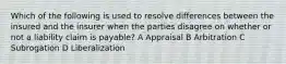 Which of the following is used to resolve differences between the insured and the insurer when the parties disagree on whether or not a liability claim is payable? A Appraisal B Arbitration C Subrogation D Liberalization