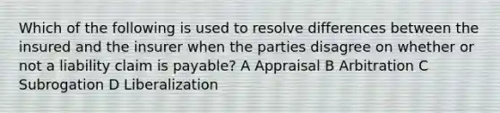 Which of the following is used to resolve differences between the insured and the insurer when the parties disagree on whether or not a liability claim is payable? A Appraisal B Arbitration C Subrogation D Liberalization