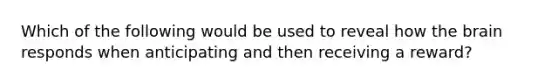 Which of the following would be used to reveal how the brain responds when anticipating and then receiving a reward?