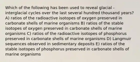 Which of the following has been used to reveal glacial - interglacial cycles over the last several hundred thousand years? A) ratios of the radioactive isotopes of oxygen preserved in carbonate shells of marine organisms B) ratios of the stable isotopes of oxygen preserved in carbonate shells of marine organisms C) ratios of the radioactive isotopes of phosphorus preserved in carbonate shells of marine organisms D) Langmuir sequences observed in sedimentary deposits E) ratios of the stable isotopes of phosphorus preserved in carbonate shells of marine organisms