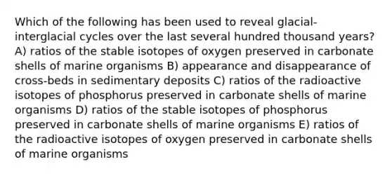 Which of the following has been used to reveal glacial-interglacial cycles over the last several hundred thousand years? A) ratios of the stable isotopes of oxygen preserved in carbonate shells of marine organisms B) appearance and disappearance of cross-beds in sedimentary deposits C) ratios of the radioactive isotopes of phosphorus preserved in carbonate shells of marine organisms D) ratios of the stable isotopes of phosphorus preserved in carbonate shells of marine organisms E) ratios of the radioactive isotopes of oxygen preserved in carbonate shells of marine organisms