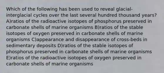 Which of the following has been used to reveal glacial-interglacial cycles over the last several hundred thousand years? A)ratios of the radioactive isotopes of phosphorus preserved in carbonate shells of marine organisms B)ratios of the stable isotopes of oxygen preserved in carbonate shells of marine organisms C)appearance and disappearance of cross-beds in sedimentary deposits D)ratios of the stable isotopes of phosphorus preserved in carbonate shells of marine organisms E)ratios of the radioactive isotopes of oxygen preserved in carbonate shells of marine organisms