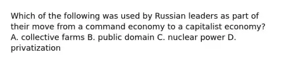 Which of the following was used by Russian leaders as part of their move from a command economy to a capitalist economy? A. collective farms B. public domain C. nuclear power D. privatization