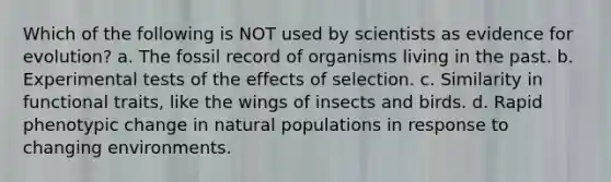 Which of the following is NOT used by scientists as evidence for evolution? a. The fossil record of organisms living in the past. b. Experimental tests of the effects of selection. c. Similarity in functional traits, like the wings of insects and birds. d. Rapid phenotypic change in natural populations in response to changing environments.