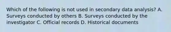 Which of the following is not used in secondary data analysis? A. Surveys conducted by others B. Surveys conducted by the investigator C. Official records D. Historical documents