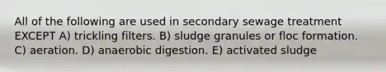 All of the following are used in secondary sewage treatment EXCEPT A) trickling filters. B) sludge granules or floc formation. C) aeration. D) anaerobic digestion. E) activated sludge