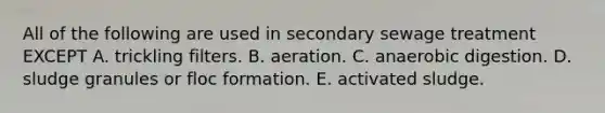 All of the following are used in secondary sewage treatment EXCEPT A. trickling filters. B. aeration. C. anaerobic digestion. D. sludge granules or floc formation. E. activated sludge.
