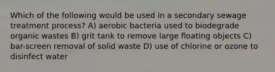 Which of the following would be used in a secondary sewage treatment process? A) aerobic bacteria used to biodegrade organic wastes B) grit tank to remove large floating objects C) bar-screen removal of solid waste D) use of chlorine or ozone to disinfect water