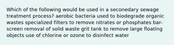 Which of the following would be used in a seconedary sewage treatment process? aerobic bacteria used to biodegrade organic wastes specialized filters to remove nitrates or phosphates bar-screen removal of solid waste grit tank to remove large floating objects use of chlorine or ozone to disinfect water