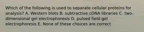 Which of the following is used to separate cellular proteins for analysis? A. Western blots B. subtractive cDNA libraries C. two-dimensional gel electrophoresis D. pulsed field gel electrophoresis E. None of these choices are correct