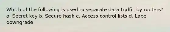 Which of the following is used to separate data traffic by routers? a. Secret key b. Secure hash c. Access control lists d. Label downgrade