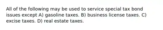 All of the following may be used to service special tax bond issues except A) gasoline taxes. B) business license taxes. C) excise taxes. D) real estate taxes.