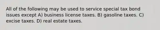 All of the following may be used to service special tax bond issues except A) business license taxes. B) gasoline taxes. C) excise taxes. D) real estate taxes.