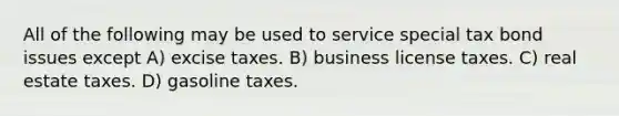 All of the following may be used to service special tax bond issues except A) excise taxes. B) business license taxes. C) real estate taxes. D) gasoline taxes.