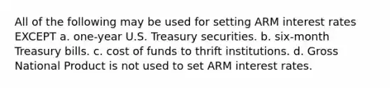 All of the following may be used for setting ARM interest rates EXCEPT a. one-year U.S. Treasury securities. b. six-month Treasury bills. c. cost of funds to thrift institutions. d. Gross National Product is not used to set ARM interest rates.