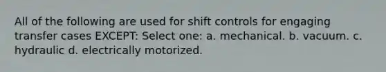 All of the following are used for shift controls for engaging transfer cases EXCEPT: Select one: a. mechanical. b. vacuum. c. hydraulic d. electrically motorized.