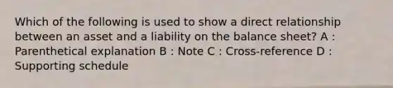 Which of the following is used to show a direct relationship between an asset and a liability on the balance sheet? A : Parenthetical explanation B : Note C : Cross-reference D : Supporting schedule