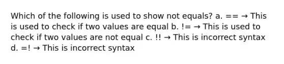 Which of the following is used to show not equals? a. == → This is used to check if two values are equal b. != → This is used to check if two values are not equal c. !! → This is incorrect syntax d. =! → This is incorrect syntax