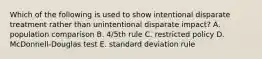 Which of the following is used to show intentional disparate treatment rather than unintentional disparate impact? A. population comparison B. 4/5th rule C. restricted policy D. McDonnell-Douglas test E. standard deviation rule