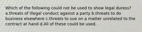 Which of the following could not be used to show legal duress? a.threats of illegal conduct against a party b.threats to do business elsewhere c.threats to sue on a matter unrelated to the contract at hand d.All of these could be used.