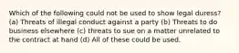 Which of the following could not be used to show legal duress? (a) Threats of illegal conduct against a party (b) Threats to do business elsewhere (c) threats to sue on a matter unrelated to the contract at hand (d) All of these could be used.