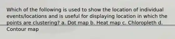 Which of the following is used to show the location of individual events/locations and is useful for displaying location in which the points are clustering? a. Dot map b. Heat map c. Chloropleth d. Contour map