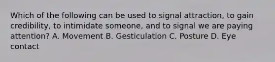 Which of the following can be used to signal attraction, to gain credibility, to intimidate someone, and to signal we are paying attention? A. Movement B. Gesticulation C. Posture D. Eye contact