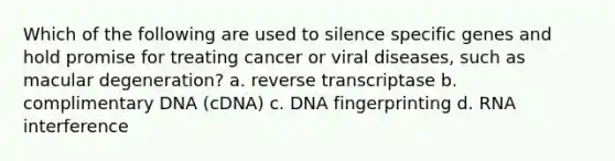 Which of the following are used to silence specific genes and hold promise for treating cancer or viral diseases, such as macular degeneration? a. reverse transcriptase b. complimentary DNA (cDNA) c. DNA fingerprinting d. RNA interference