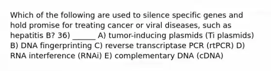 Which of the following are used to silence specific genes and hold promise for treating cancer or viral diseases, such as hepatitis B? 36) ______ A) tumor-inducing plasmids (Ti plasmids) B) <a href='https://www.questionai.com/knowledge/kAxD8GcgQM-dna-fingerprinting' class='anchor-knowledge'>dna fingerprinting</a> C) reverse transcriptase PCR (rtPCR) D) RNA interference (RNAi) E) complementary DNA (cDNA)