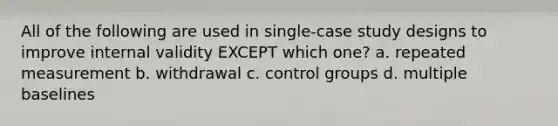 All of the following are used in single-case study designs to improve internal validity EXCEPT which one? a. repeated measurement b. withdrawal c. control groups d. multiple baselines