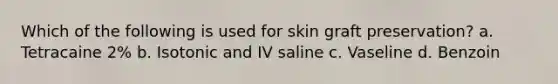 Which of the following is used for skin graft preservation? a. Tetracaine 2% b. Isotonic and IV saline c. Vaseline d. Benzoin