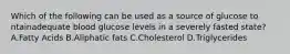 Which of the following can be used as a source of glucose to ntainadequate blood glucose levels in a severely fasted state? A.Fatty Acids B.Aliphatic fats C.Cholesterol D.Triglycerides