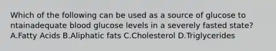 Which of the following can be used as a source of glucose to ntainadequate blood glucose levels in a severely fasted state? A.Fatty Acids B.Aliphatic fats C.Cholesterol D.Triglycerides