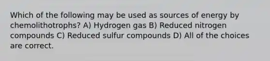 Which of the following may be used as sources of energy by chemolithotrophs? A) Hydrogen gas B) <a href='https://www.questionai.com/knowledge/kbiCsBaY7L-reduced-nitrogen' class='anchor-knowledge'>reduced nitrogen</a> compounds C) Reduced sulfur compounds D) All of the choices are correct.