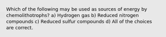 Which of the following may be used as sources of energy by chemolithotrophs? a) Hydrogen gas b) Reduced nitrogen compounds c) Reduced sulfur compounds d) All of the choices are correct.